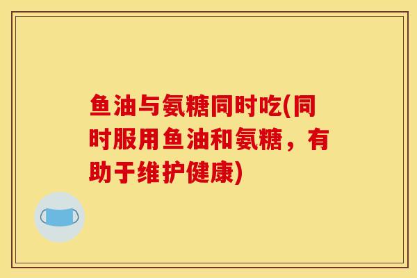 鱼油与氨糖同时吃(同时服用鱼油和氨糖，有助于维护健康)