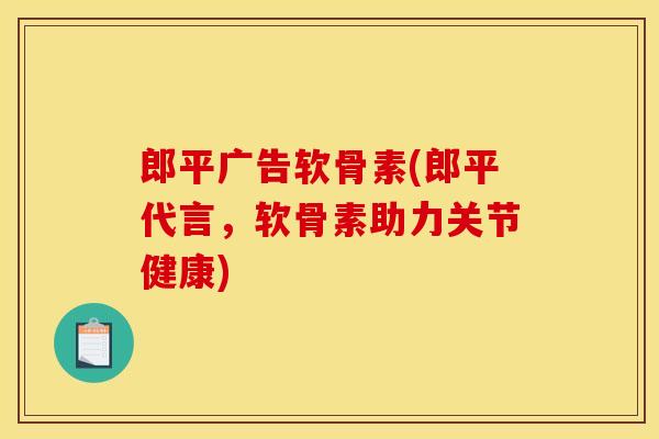 郎平广告软骨素(郎平代言，软骨素助力关节健康)