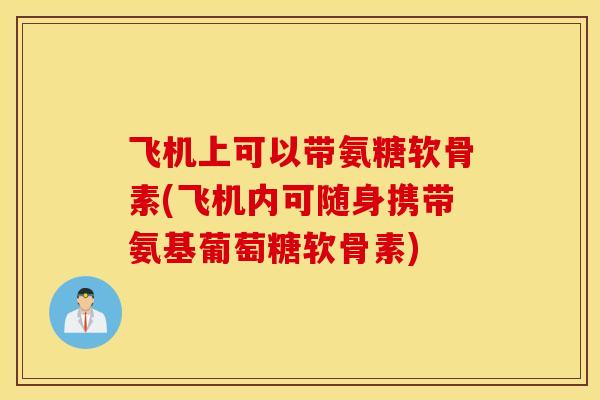 飞机上可以带氨糖软骨素(飞机内可随身携带氨基葡萄糖软骨素) 飞机上可以带氨糖软骨素(飞机内可随身携带氨基葡萄糖软骨素)