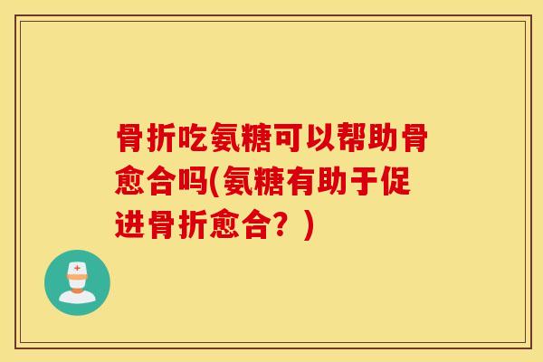 骨折吃氨糖可以帮助骨愈合吗(氨糖有助于促进骨折愈合？)