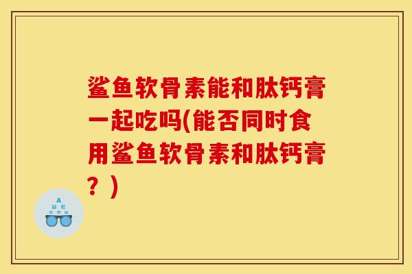 鲨鱼软骨素能和肽钙膏一起吃吗(能否同时食用鲨鱼软骨素和肽钙膏？)