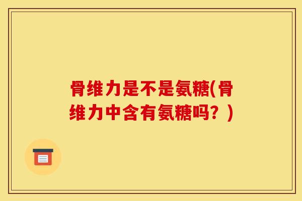 骨维力是不是氨糖(骨维力中含有氨糖吗？)