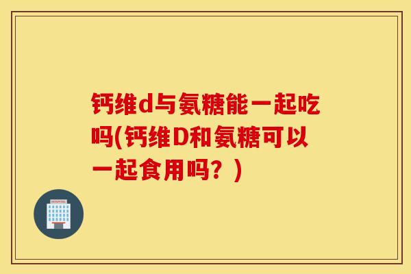 钙维d与氨糖能一起吃吗(钙维D和氨糖可以一起食用吗？)