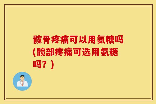 髋骨疼痛可以用氨糖吗(髋部疼痛可选用氨糖吗？)