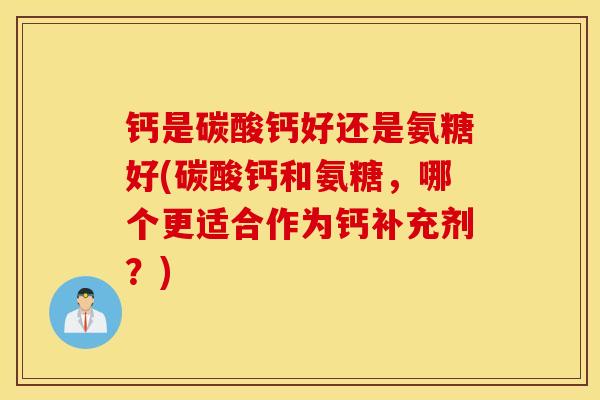 钙是碳酸钙好还是氨糖好(碳酸钙和氨糖，哪个更适合作为钙补充剂？)