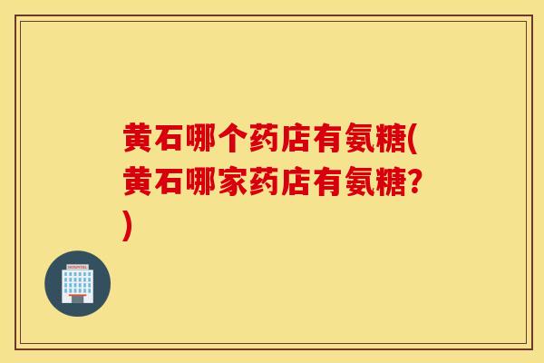 黄石哪个药店有氨糖(黄石哪家药店有氨糖？)