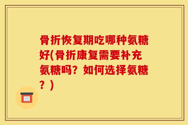 骨折恢复期吃哪种氨糖好(骨折康复需要补充氨糖吗？如何选择氨糖？)