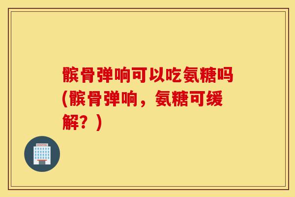 髌骨弹响可以吃氨糖吗(髌骨弹响，氨糖可缓解？)