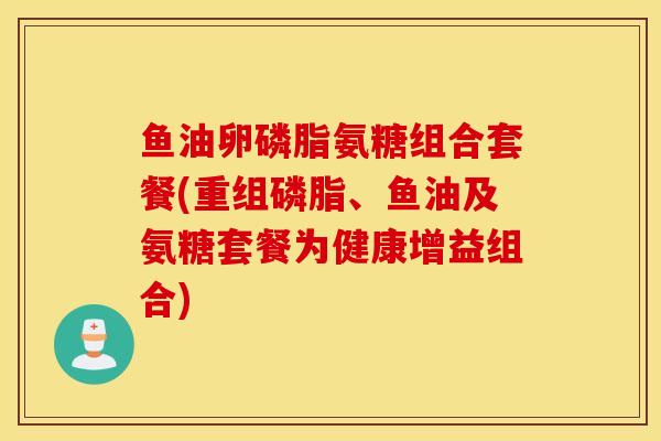 鱼油卵磷脂氨糖组合套餐(重组磷脂、鱼油及氨糖套餐为健康增益组合) 鱼油卵磷脂氨糖组合套餐(重组磷脂、鱼油及氨糖套餐为健康增益组合)