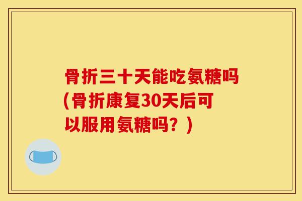 骨折三十天能吃氨糖吗(骨折康复30天后可以服用氨糖吗？)