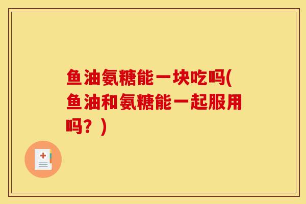 鱼油氨糖能一块吃吗(鱼油和氨糖能一起服用吗？)