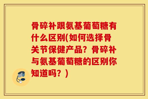 骨碎补跟氨基葡萄糖有什么区别(如何选择骨关节保健产品？骨碎补与氨基葡萄糖的区别你知道吗？)