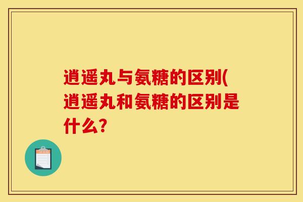 逍遥丸与氨糖的区别(逍遥丸和氨糖的区别是什么？