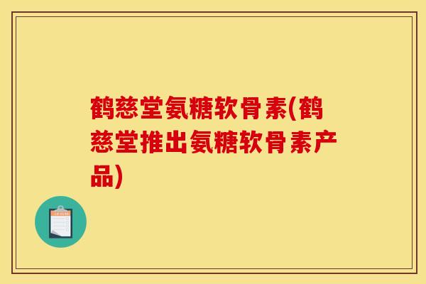 鹤慈堂氨糖软骨素(鹤慈堂推出氨糖软骨素产品)