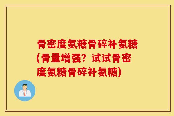 骨密度氨糖骨碎补氨糖(骨量增强？试试骨密度氨糖骨碎补氨糖)