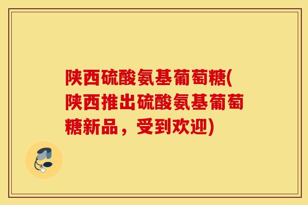 陕西硫酸氨基葡萄糖(陕西推出硫酸氨基葡萄糖新品，受到欢迎)