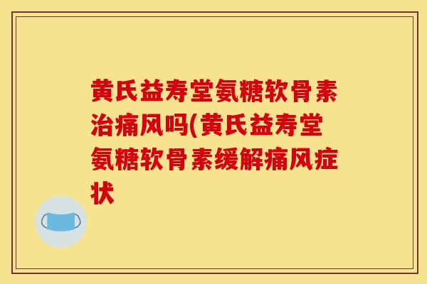 黄氏益寿堂氨糖软骨素治痛风吗(黄氏益寿堂氨糖软骨素缓解痛风症状