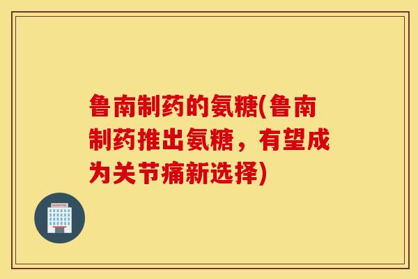 鲁南制药的氨糖(鲁南制药推出氨糖，有望成为关节痛新选择)