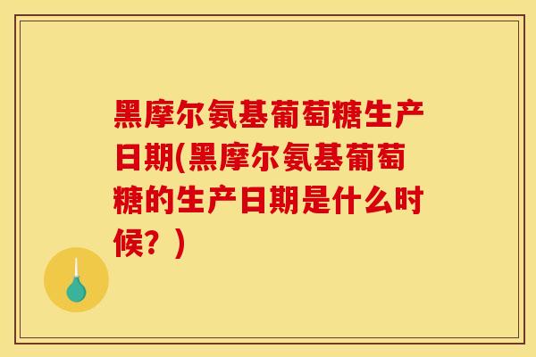 黑摩尔氨基葡萄糖生产日期(黑摩尔氨基葡萄糖的生产日期是什么时候？)