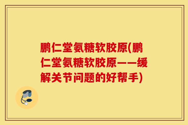 鹏仁堂氨糖软胶原(鹏仁堂氨糖软胶原——缓解关节问题的好帮手)