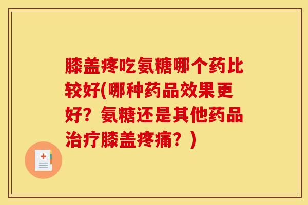 膝盖疼吃氨糖哪个药比较好(哪种药品效果更好？氨糖还是其他药品治疗膝盖疼痛？)