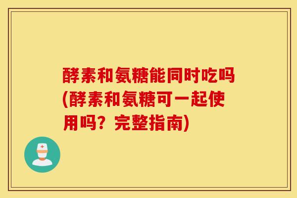 酵素和氨糖能同时吃吗(酵素和氨糖可一起使用吗？完整指南)
