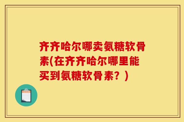 齐齐哈尔哪卖氨糖软骨素(在齐齐哈尔哪里能买到氨糖软骨素？)