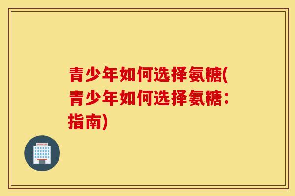 青少年如何选择氨糖(青少年如何选择氨糖：指南)