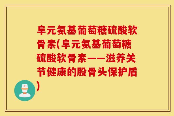阜元氨基葡萄糖硫酸软骨素(阜元氨基葡萄糖硫酸软骨素——滋养关节健康的股骨头保护盾)