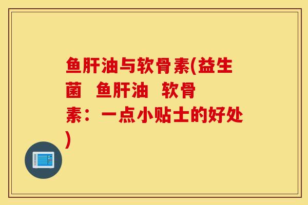 鱼肝油与软骨素(益生菌  鱼肝油  软骨素：一点小贴士的好处)