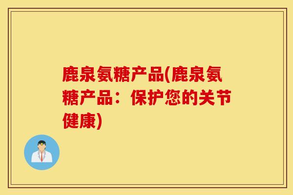 鹿泉氨糖产品(鹿泉氨糖产品:保护您的关节健康) 鹿泉氨糖产品(鹿泉氨糖产品:保护您的关节健康)