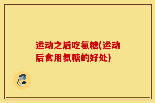 运动之后吃氨糖(运动后食用氨糖的好处)