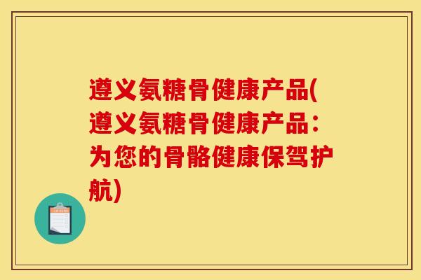 遵义氨糖骨健康产品(遵义氨糖骨健康产品：为您的骨骼健康保驾护航)