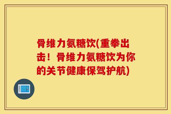 骨维力氨糖饮(重拳出击！骨维力氨糖饮为你的关节健康保驾护航)
