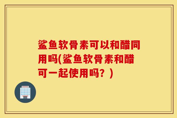 鲨鱼软骨素可以和醋同用吗(鲨鱼软骨素和醋可一起使用吗？)