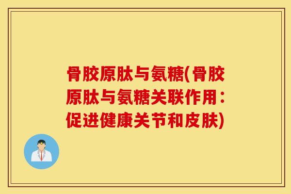 骨胶原肽与氨糖(骨胶原肽与氨糖关联作用：促进健康关节和皮肤)