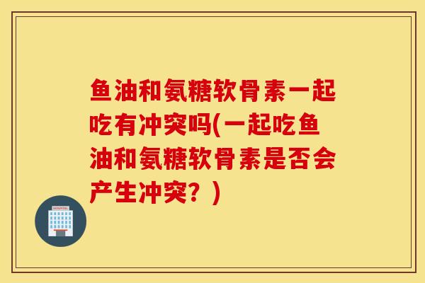 鱼油和氨糖软骨素一起吃有冲突吗(一起吃鱼油和氨糖软骨素是否会产生冲突？)