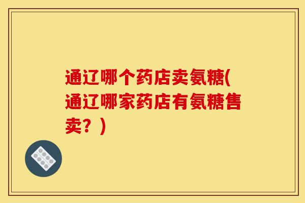 通辽哪个药店卖氨糖(通辽哪家药店有氨糖售卖？)