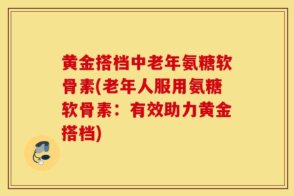 黄金搭档中老年氨糖软骨素(老年人服用氨糖软骨素：有效助力黄金搭档)