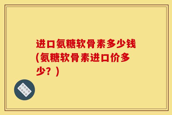 进口氨糖软骨素多少钱(氨糖软骨素进口价多少？)