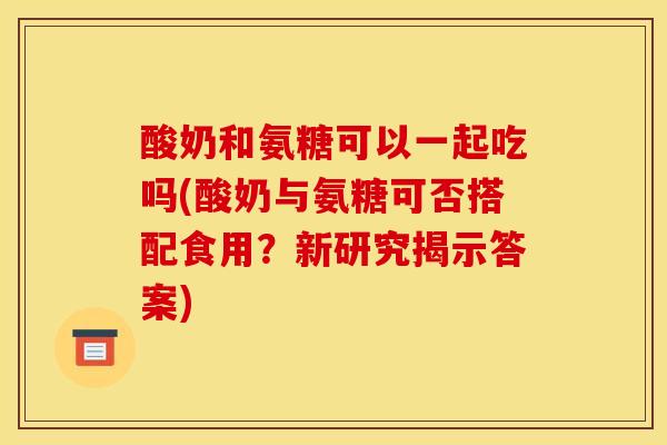 酸奶和氨糖可以一起吃吗(酸奶与氨糖可否搭配食用？新研究揭示答案)