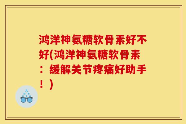 鸿洋神氨糖软骨素好不好(鸿洋神氨糖软骨素：缓解关节疼痛好助手！)