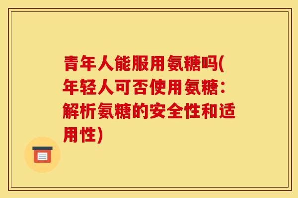 青年人能服用氨糖吗(年轻人可否使用氨糖：解析氨糖的安全性和适用性)