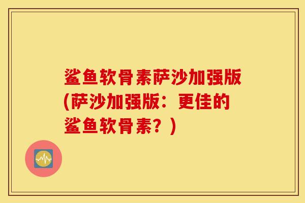 鲨鱼软骨素萨沙加强版(萨沙加强版：更佳的鲨鱼软骨素？)