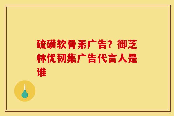 硫磺软骨素广告？御芝林优韧集广告代言人是谁