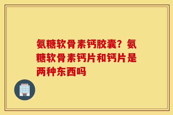 氨糖软骨素钙胶囊？氨糖软骨素钙片和钙片是两种东西吗