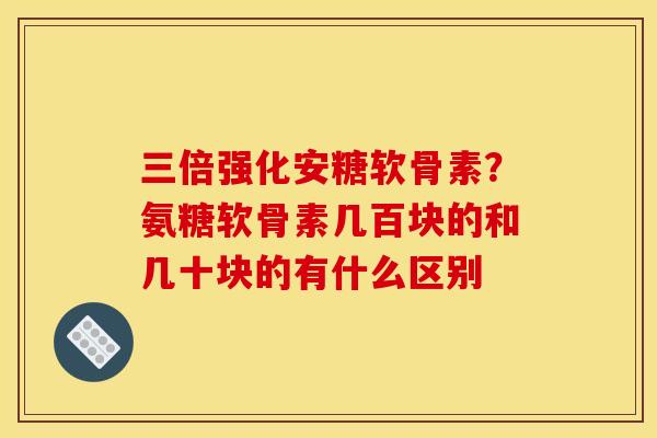 三倍强化安糖软骨素？氨糖软骨素几百块的和几十块的有什么区别