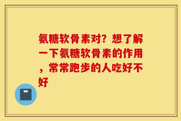 氨糖软骨素对？想了解一下氨糖软骨素的作用，常常跑步的人吃好不好