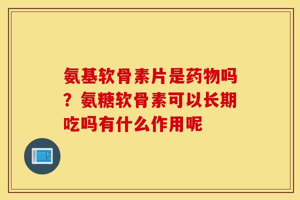 氨基软骨素片是药物吗？氨糖软骨素可以长期吃吗有什么作用呢