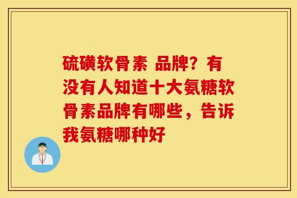 硫磺软骨素 品牌？有没有人知道十大氨糖软骨素品牌有哪些，告诉我氨糖哪种好